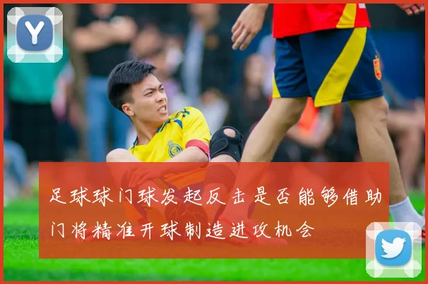 足球球门球发起反击是否能够借助门将精准开球制造进攻机会